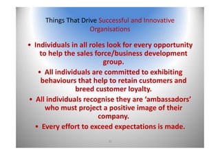 33
Things That Drive Successful and Innovative 
Organisations
• Individuals in all roles look for every opportunity 
to help the sales force/business development 
group.
• All individuals are committed to exhibiting 
behaviours that help to retain customers and 
breed customer loyalty.
• All individuals recognise they are ‘ambassadors’ 
who must project a positive image of their 
company.
• Every effort to exceed expectations is made.
 