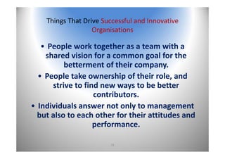 34
Things That Drive Successful and Innovative 
Organisations
• People work together as a team with a 
shared vision for a common goal for the 
betterment of their company.
• People take ownership of their role, and 
strive to find new ways to be better 
contributors.
• Individuals answer not only to management 
but also to each other for their attitudes and 
performance.
 