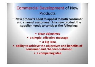 35
Commercial Development of New 
Products
• New products need to appeal to both consumer 
and channel customers.  In a new product the 
supplier needs to consider the following:
• clear objectives
• a simple, effective message
• a big idea
• ability to achieve the objectives and benefits of 
consumer and channel customer.
• a compelling idea
 