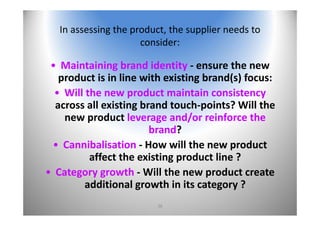 38
In assessing the product, the supplier needs to 
consider:
• Maintaining brand identity ‐ ensure the new 
product is in line with existing brand(s) focus:
• Will the new product maintain consistency
across all existing brand touch‐points? Will the 
new product leverage and/or reinforce the 
brand?
• Cannibalisation ‐ How will the new product 
affect the existing product line ?
• Category growth ‐ Will the new product create 
additional growth in its category ?
 
