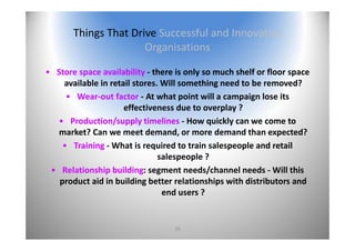 39
Things That Drive Successful and Innovative 
Organisations
• Store space availability ‐ there is only so much shelf or floor space 
available in retail stores. Will something need to be removed?
• Wear‐out factor ‐ At what point will a campaign lose its 
effectiveness due to overplay ?
• Production/supply timelines ‐ How quickly can we come to 
market? Can we meet demand, or more demand than expected?
• Training ‐ What is required to train salespeople and retail 
salespeople ?
• Relationship building: segment needs/channel needs ‐ Will this 
product aid in building better relationships with distributors and 
end users ?
 