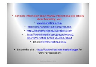 • For more information about MAANZ International and articles 
about Marketing, visit:
• www.marketing.org.au
• http://smartamarketing.wordpress.com
• http://smartamarketing2.wordpress.com
• .  http://www.linkedin.com/groups/MAANZ‐
SmartaMarketing‐Group‐2650856/about
• Email: info@marketing.org.au
• Link to this site ‐ ‐ http://www.slideshare.net/bmonger for 
further presentations
Marketing In Black and White 40
 