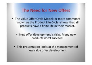 5
The Need for New Offers
• The Value Offer Cycle Model (or more commonly 
known as the Product Life Cycle) shows that all 
products have a finite life in their market. 
• New offer development is risky. Many new 
products don’t succeed. 
• This presentation looks at the management of 
new value offer development.
 