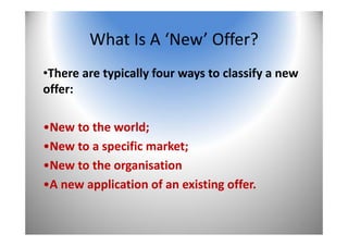 6
What Is A ‘New’ Offer?
•There are typically four ways to classify a new 
offer:
•New to the world;
•New to a specific market; 
•New to the organisation 
•A new application of an existing offer.
 