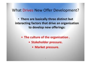 8
What Drives New Offer Development?
• There are basically three distinct but 
interacting factors that drive an organisation 
to develop new offerings:
• The culture of the organisation .
• Stakeholder pressure. 
• Market pressure. 
 