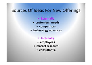 9
Sources Of Ideas For New Offerings 
• Externally
• customers’ needs
• competitors
• technology advances
• Internally
• employees
• market research
• consultants.
 