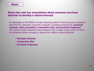 Bases also uses key assumptions about consumer purchase
behavior to develop a volume forecast
An advantage of the BASES concept screening system is that the survey integrates
all of the key volumetric consumer measures, including measures for purchase
interest, value perception, transaction size, and purchase frequency.
The volume model integrates these measures into a single measure that can then
be compared across concepts to assess their relative volume potential.
- Purchase Interest
- Transaction Size
- Purchase Frequency
Bases
23
 
