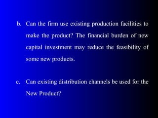 b. Can the firm use existing production facilities to
make the product? The financial burden of new
capital investment may reduce the feasibility of
some new products.
c. Can existing distribution channels be used for the
New Product?
 