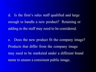 d. Is the firm’s sales staff qualified and large
enough to handle a new product? Retaining or
adding to the staff may need to be considered.
e. Does the new product fit the company image?
Products that differ from the company image
may need to be marketed under a different brand
name to ensure a consistent public image.
 