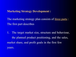Marketing Strategy Development :
The marketing strategy plan consists of three parts :
The first part describes
1. The target market size, structure and behaviour,
the planned product positioning, and the sales,
market share, and profit goals in the first few
years.
 