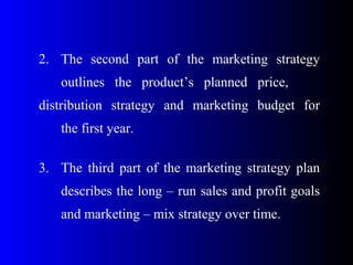 2. The second part of the marketing strategy
outlines the product’s planned price,
distribution strategy and marketing budget for
the first year.
3. The third part of the marketing strategy plan
describes the long – run sales and profit goals
and marketing – mix strategy over time.
 