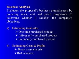 Business Analysis
Evaluates the proposal’s business attractiveness by
preparing sales, cost and profit projections to
determine whether it satisfies the company’s
objectives.
a) Estimating total sales
 One time purchased product
 Infrequently purchased product
 Frequently purchased product
b) Estimating Costs & Profits
 Break even analysis
Risk analysis
 