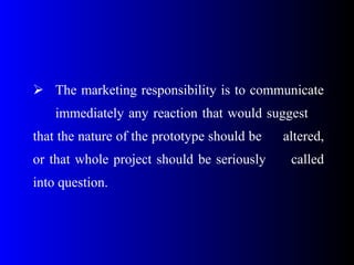  The marketing responsibility is to communicate
immediately any reaction that would suggest
that the nature of the prototype should be altered,
or that whole project should be seriously called
into question.
 