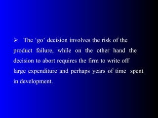  The ‘go’ decision involves the risk of the
product failure, while on the other hand the
decision to abort requires the firm to write off
large expenditure and perhaps years of time spent
in development.
 