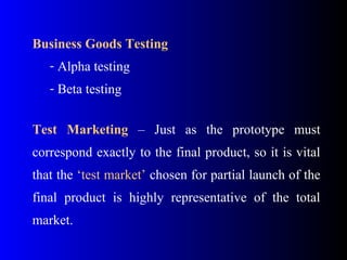 Business Goods Testing
- Alpha testing
- Beta testing
Test Marketing – Just as the prototype must
correspond exactly to the final product, so it is vital
that the ‘test market’ chosen for partial launch of the
final product is highly representative of the total
market.
 