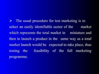  The usual procedure for test marketing is to
select an easily identifiable sector of the market
which represents the total market in miniature and
then to launch a product in the same way as a total
market launch would be expected to take place, thus
testing the feasibility of the full marketing
programme.
 