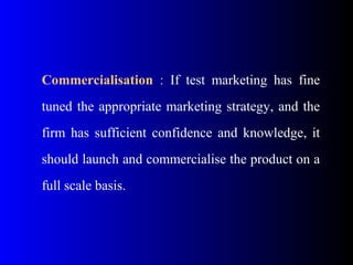 Commercialisation : If test marketing has fine
tuned the appropriate marketing strategy, and the
firm has sufficient confidence and knowledge, it
should launch and commercialise the product on a
full scale basis.
 