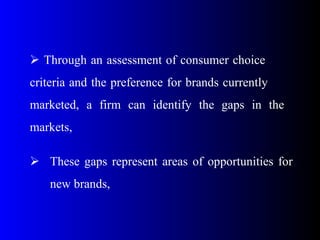  Through an assessment of consumer choice
criteria and the preference for brands currently
marketed, a firm can identify the gaps in the
markets,
 These gaps represent areas of opportunities for
new brands,
 