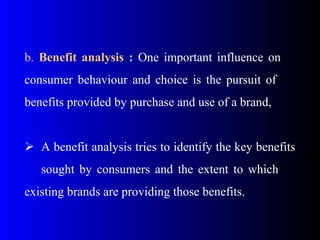 b. Benefit analysis : One important influence on
consumer behaviour and choice is the pursuit of
benefits provided by purchase and use of a brand,
 A benefit analysis tries to identify the key benefits
sought by consumers and the extent to which
existing brands are providing those benefits.
 