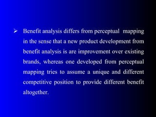  Benefit analysis differs from perceptual mapping
in the sense that a new product development from
benefit analysis is are improvement over existing
brands, whereas one developed from perceptual
mapping tries to assume a unique and different
competitive position to provide different benefit
altogether.
 