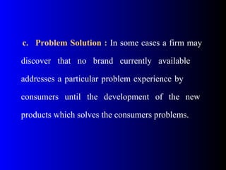 c. Problem Solution : In some cases a firm may
discover that no brand currently available
addresses a particular problem experience by
consumers until the development of the new
products which solves the consumers problems.
 