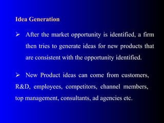 Idea Generation
 After the market opportunity is identified, a firm
then tries to generate ideas for new products that
are consistent with the opportunity identified.
 New Product ideas can come from customers,
R&D, employees, competitors, channel members,
top management, consultants, ad agencies etc.
 
