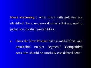Ideas Screening : After ideas with potential are
identified, there are general criteria that are used to
judge new product possibilities.
a. Does the New Product have a well-defined and
obtainable market segment? Competitive
activities should be carefully considered here.
 