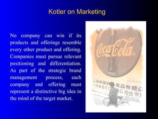 No company can win if its
products and offerings resemble
every other product and offering.
Companies must pursue relevant
positioning and differentiation.
As part of the strategic brand
management process, each
company and offering must
represent a distinctive big idea in
the mind of the target market.
Kotler on MarketingKotler on Marketing
 