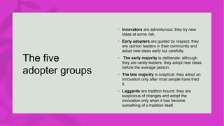 The five
adopter groups
• Innovators are adventurous: they try new
ideas at some risk.
• Early adopters are guided by respect: they
are opinion leaders in their community and
adopt new ideas early but carefully.
• The early majority is deliberate: although
they are rarely leaders, they adopt new ideas
before the average person.
• The late majority is sceptical: they adopt an
innovation only after most people have tried
it.
• Laggards are tradition hound: they are
suspicious of changes and adopt the
innovation only when it has become
something of a tradition itself.
 