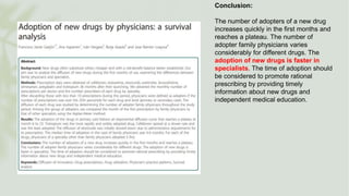 Conclusion:
The number of adopters of a new drug
increases quickly in the first months and
reaches a plateau. The number of
adopter family physicians varies
considerably for different drugs. The
adoption of new drugs is faster in
specialists. The time of adoption should
be considered to promote rational
prescribing by providing timely
information about new drugs and
independent medical education.
 