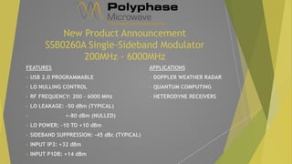 New Product Announcement
SSB0260A Single-Sideband Modulator
200MHz - 6000MHz
FEATURES
• USB 2.0 PROGRAMMABLE
• LO NULLING CONTROL
• RF FREQUENCY: 200 – 6000 MHz
• LO LEAKAGE: -50 dBm (TYPICAL)
• <-80 dBm (NULLED)
• LO POWER: -10 TO +10 dBm
• SIDEBAND SUPPRESSION: -45 dBc (TYPICAL)
• INPUT IP3: +32 dBm
• INPUT P1DB: +14 dBm
APPLICATIONS
• DOPPLER WEATHER RADAR
• QUANTUM COMPUTING
• HETERODYNE RECEIVERS
 