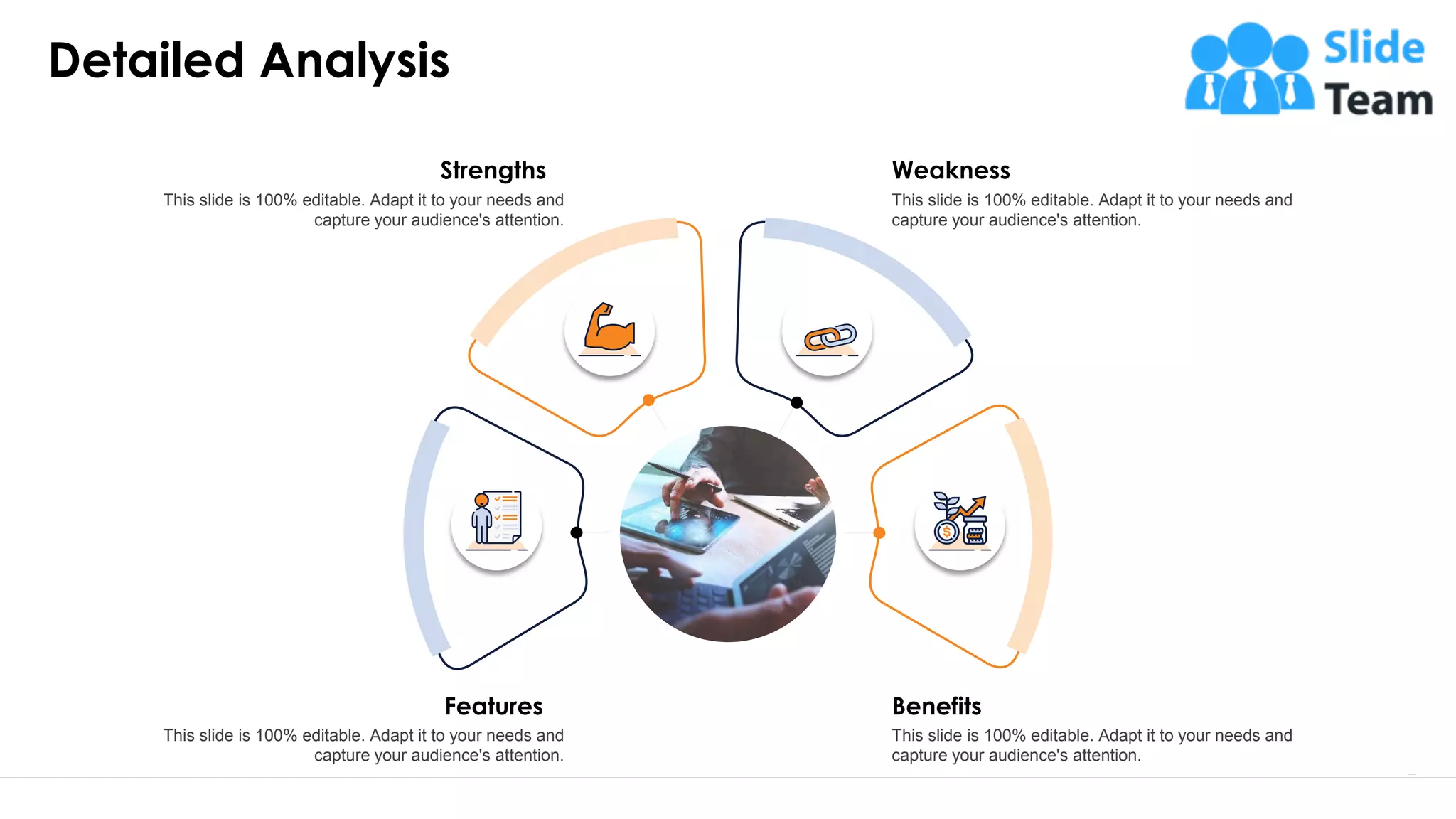 Weakness
This slide is 100% editable. Adapt it to your needs and
capture your audience's attention.
Benefits
This slide is 100% editable. Adapt it to your needs and
capture your audience's attention.
Features
This slide is 100% editable. Adapt it to your needs and
capture your audience's attention.
Strengths
This slide is 100% editable. Adapt it to your needs and
capture your audience's attention.
Detailed Analysis
5
 
