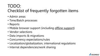 TODO:
Checklist of frequently forgotten items
• Admin areas
• Time/Batch processes
• Reports
• Mobile browser support (including offline support)
• Vendor selections
• Data imports & migrations
• Concurrency expectations/rules
• Localization/globalization, international regulations
• Internal dependencies/work sharing
 