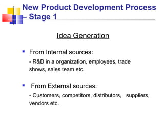 New Product Development Process
– Stage 1
Idea Generation
 From Internal sources:
- R&D in a organization, employees, trade
shows, sales team etc.
 From External sources:
- Customers, competitors, distributors, suppliers,
vendors etc.
 
