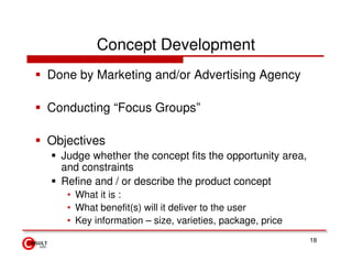 Concept Development
Done by Marketing and/or Advertising Agency

Conducting “Focus Groups”

Objectives
  Judge whether the concept fits the opportunity area,
  and constraints
  Refine and / or describe the product concept
   • What it is :
   • What benefit(s) will it deliver to the user
   • Key information – size, varieties, package, price
                                                         18
 
