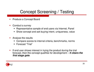 Concept Screening / Testing
Produce a Concept Board

Conduct a survey
   Representative sample of end users via Internet, Panel
   Show concept and ask buying intent, uniqueness, value

Analyse the results
   Compare scores to internal criteria, benchmarks, norms
   Forecast “Trial”

If end user shows interest in trying the product during the trial
forecast, then the concept qualifies for development – It clears the
first stage gate.


                                                                       20
 
