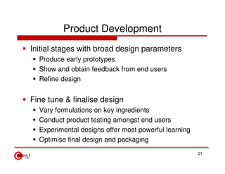 Product Development
Initial stages with broad design parameters
  Produce early prototypes
  Show and obtain feedback from end users
  Refine design


Fine tune & finalise design
  Vary formulations on key ingredients
  Conduct product testing amongst end users
  Experimental designs offer most powerful learning
  Optimise final design and packaging
                                                      21
 