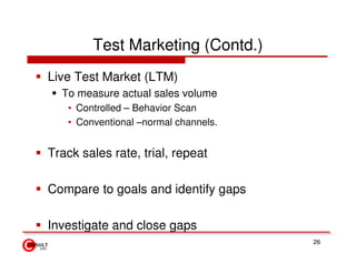 Test Marketing (Contd.)
Live Test Market (LTM)
  To measure actual sales volume
   • Controlled – Behavior Scan
   • Conventional –normal channels.


Track sales rate, trial, repeat

Compare to goals and identify gaps

Investigate and close gaps
                                      26
 