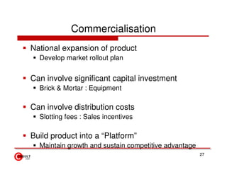 Commercialisation
National expansion of product
  Develop market rollout plan


Can involve significant capital investment
  Brick & Mortar : Equipment

Can involve distribution costs
  Slotting fees : Sales incentives

Build product into a “Platform”
  Maintain growth and sustain competitive advantage
                                                      27
 
