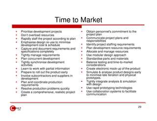 Time to Market
Prioritise development projects               Obtain personnel's commitment to the
Don’t overload resources                      project plan
Rapidly staff the project according to plan   Communicate project plans and
Emphasise design re-use to minimise           responsibilities
development cost & schedule                   Identify project staffing requirements
Capture and document requirements and         Plan development resource requirements
specifications completely                     Allocate and manage resources
Tightly manage requirements                   Use modular design approach
Plan concurrent development                   Standardise parts and materials
Tightly synchronise development               Balance testing and time-to-market
activities                                    considerations
Learn to work with partial information        Create electronic mock-up of the product
Prepare to roll out the product early         Simulate & analyse product designs early
Involve subcontractors and suppliers in       to minimise late iteration and physical
development                                   prototypes.
Plan and coordinate production                Tightly integrate analysis & simulation
requirements                                  with design
Resolve production problems quickly           Use rapid prototyping technologies
Create a comprehensive, realistic project     Use collaboration systems to facilitate
plan                                          communication



                                                                                   29
 