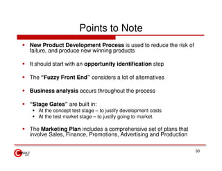 Points to Note
New Product Development Process is used to reduce the risk of
failure, and produce new winning products

It should start with an opportunity identification step

The “Fuzzy Front End” considers a lot of alternatives

Business analysis occurs throughout the process

“Stage Gates” are built in:
   At the concept test stage – to justify development costs
   At the test market stage – to justify going to market.

The Marketing Plan includes a comprehensive set of plans that
involve Sales, Finance, Promotions, Advertising and Production

                                                                 30
 
