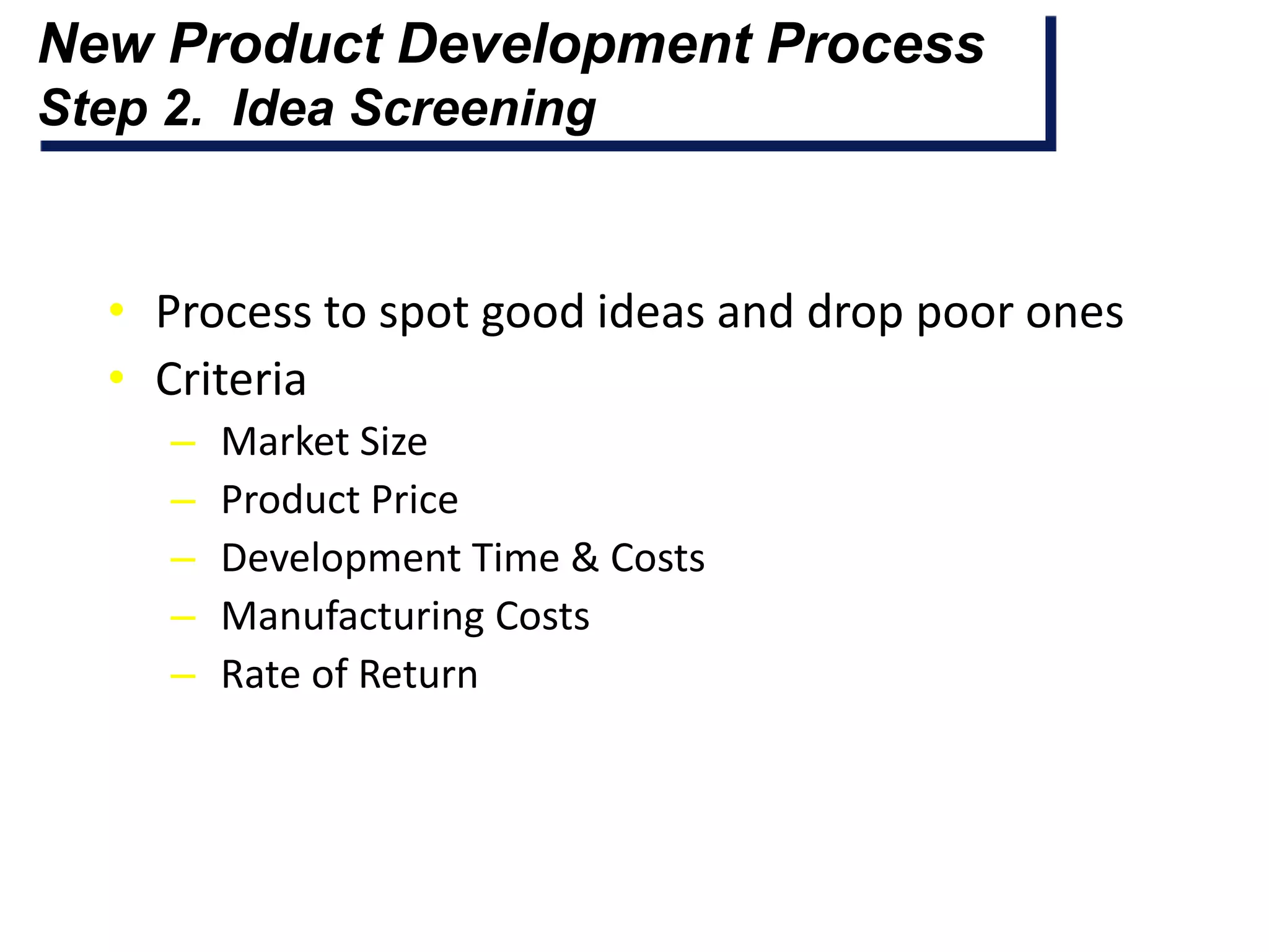 New Product Development Process
Step 2. Idea Screening


  • Process to spot good ideas and drop poor ones
  • Criteria
     –   Market Size
     –   Product Price
     –   Development Time & Costs
     –   Manufacturing Costs
     –   Rate of Return
 
