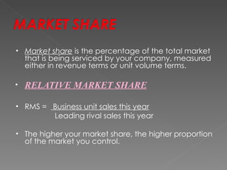 •   Market share is the percentage of the total market
    that is being serviced by your company, measured
    either in revenue terms or unit volume terms.

•   RELATIVE MARKET SHARE

•   RMS = Business unit sales this year
          Leading rival sales this year

•   The higher your market share, the higher proportion
    of the market you control.
 