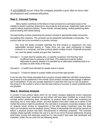 A GO-ERROR occurs when the company permits a poor idea to move into
development and commercialization.

Step 3. Concept Testing

        Many factors contribute to the failure of new products but a principal cause is the
inability to predict customer response to new products and services. Systematic tests can be
used to reduce expensive failures. These include; concept testing, market positioning tests,
product testing and market testing.

Concept testing involves presenting the product concept to appropriate target consumers
and getting their reactions. The concepts can be presented symbolically or physically. The
product idea has to be converted to a product concept.

     The more the tested concepts resemble the final product or experience, the more
     dependable concept testing is. Today firms can use rapid prototyping to design
     products on a computer, and then produce plastic models of each. Potential consumers
     can view the plastic models and give their reactions.

Concept 1: A snack food for people who, on specific occasions, find that they have
          insufficient time to consume a full meal. (The statement could be further
          elaborated to specify whether it is intended as an alternative breakfast food or to
          be taken at other times of the day).

Concept 4: A health food intended for people active in sports.

Concept 5: A food for babies to sustain health and promote rapid growth.

It can be seen from these examples that a product concept statement will often reveal where
the product is to be positioned in the market. Each product concept would engage a different
set of competitors. If only one concept statement is used then this may or may not position
the product in the market in which it has the best chance of success or where potential profits
are greatest.

Step 4. Business Analysis
A number of new product ideas which do not match company objectives and/or resources
will possibly have been screened out and others will have been modified as a result of the
concept and/or positioning tests. Sometimes no product ideas remain after screening but
assuming one or more ideas remain, and that decision have been made as to where in the
market the product might be positioned, the next task is to prepare a business analysis. Such
an analysis would involve an assessment of the total capital investment cost, the likely
return-on-investment and the payback period. Where at all possible this should be carried out
before a physical product has been manufactured or otherwise produced. The business
analysis phase typically involves the use of a set of pro forma financial statements showing
what future income and expenses would be if a new product idea were fully developed and
marketed. Under this we cover the two following points:

                                              11
 