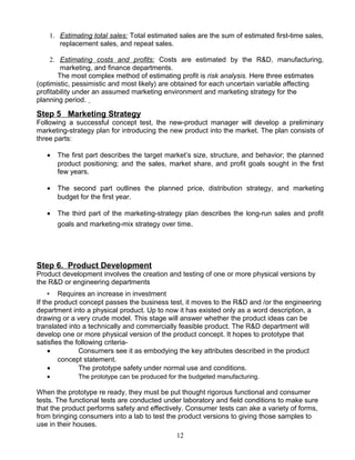 1. Estimating total sales: Total estimated sales are the sum of estimated first-time sales,
       replacement sales, and repeat sales.

     2. Estimating costs and profits: Costs are estimated by the R&D, manufacturing,
         marketing, and finance departments.
        The most complex method of estimating profit is risk analysis. Here three estimates
(optimistic, pessimistic and most likely) are obtained for each uncertain variable affecting
profitability under an assumed marketing environment and marketing strategy for the
planning period.

Step 5 Marketing Strategy
Following a successful concept test, the new-product manager will develop a preliminary
marketing-strategy plan for introducing the new product into the market. The plan consists of
three parts:

   •   The first part describes the target market’s size, structure, and behavior; the planned
       product positioning; and the sales, market share, and profit goals sought in the first
       few years.

   •   The second part outlines the planned price, distribution strategy, and marketing
       budget for the first year.

   •   The third part of the marketing-strategy plan describes the long-run sales and profit
       goals and marketing-mix strategy over time.




Step 6. Product Development
Product development involves the creation and testing of one or more physical versions by
the R&D or engineering departments
     • Requires an increase in investment
If the product concept passes the business test, it moves to the R&D and /or the engineering
department into a physical product. Up to now it has existed only as a word description, a
drawing or a very crude model. This stage will answer whether the product ideas can be
translated into a technically and commercially feasible product. The R&D department will
develop one or more physical version of the product concept. It hopes to prototype that
satisfies the following criteria-
     •         Consumers see it as embodying the key attributes described in the product
        concept statement.
     •         The prototype safety under normal use and conditions.
   •         The prototype can be produced for the budgeted manufacturing.

When the prototype re ready, they must be put thought rigorous functional and consumer
tests. The functional tests are conducted under laboratory and field conditions to make sure
that the product performs safety and effectively. Consumer tests can ake a variety of forms,
from bringing consumers into a lab to test the product versions to giving those samples to
use in their houses.
                                              12
 