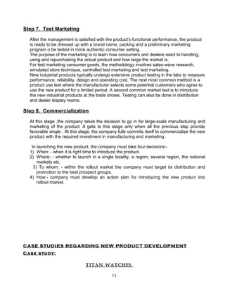 Step 7. Test Marketing

  After the management is satisfied with the product’s functional performance, the product
  is ready to be dressed up with a brand name, packing and a preliminary marketing
  program o be tested in more authentic consumer setting.
  The purpose of the marketing is to learn how consumers and dealers react to handling,
  using and repurchasing the actual product and how large the market is.
  For test marketing consumer goods, the methodology involves sales-wave research,
  simulated store technique, controlled test marketing and test marketing.
  New industrial products typically undergo extensive product testing in the labs to measure
  performance, reliability, design and operating cost. The next most common method is a
  product use test where the manufacturer selects some potential customers who agree to
  use the new product for a limited period. A second common market test is to introduce
  the new industrial products at the trade shows. Testing can also be done in distribution
  and dealer display rooms.

Step 8. Commercialization

  At this stage ,the company takes the decision to go in for large-scale manufacturing and
  marketing of the product .It gets to this stage only when all the previous step provide
  favorable single . At this stage, the company fully commits itself to commercialize the new
  product with the required investment in manufacturing and marketing.

   In launching the new product, the company must take four decisions:-
  1) When: - when it is right time to introduce the product.
  2) Where: - whether to launch in a single locality, a region, several region, the national
      markets etc.
    3) To whom: - within the rollout market the company must target its distribution and
      promotion to the best prospect groups.
  4) How:- company must develop an action plan for introducing the new product into
      rollout market.




CASE STUDIES REGARDING NEW PRODUCT DEVELOPMENT
Case study:

                               TITAN WATCHES

                                            13
 