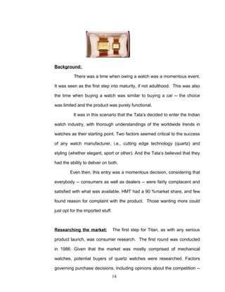 Background:

          There was a time when owing a watch was a momentous event.

It was seen as the first step into maturity, if not adulthood. This was also

the time when buying a watch was similar to buying a car -- the choice

was limited and the product was purely functional.

          It was in this scenario that the Tata’s decided to enter the Indian

watch industry, with thorough understandings of the worldwide trends in

watches as their starting point. Two factors seemed critical to the success

of any watch manufacturer, i.e., cutting edge technology (quartz) and

styling (whether elegant, sport or other). And the Tata’s believed that they

had the ability to deliver on both.

        Even then, this entry was a momentous decision, considering that

everybody -- consumers as well as dealers -- were fairly complacent and

satisfied with what was available. HMT had a 90 %market share, and few

found reason for complaint with the product. Those wanting more could

just opt for the imported stuff.



Researching the market:            The first step for Titan, as with any serious

product launch, was consumer research. The first round was conducted

in 1986. Given that the market was mostly comprised of mechanical

watches, potential buyers of quartz watches were researched. Factors

governing purchase decisions, including opinions about the competition --
                                   14
 