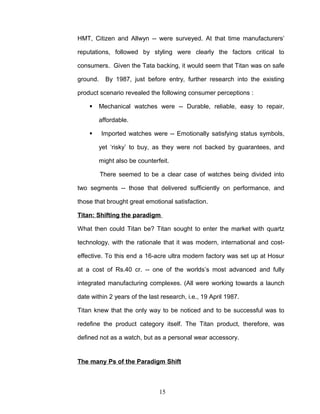 HMT, Citizen and Allwyn -- were surveyed. At that time manufacturers’

reputations, followed by styling were clearly the factors critical to

consumers. Given the Tata backing, it would seem that Titan was on safe

ground.     By 1987, just before entry, further research into the existing

product scenario revealed the following consumer perceptions :

         Mechanical watches were -- Durable, reliable, easy to repair,

          affordable.

         Imported watches were -- Emotionally satisfying status symbols,

          yet ‘risky’ to buy, as they were not backed by guarantees, and

          might also be counterfeit.

          There seemed to be a clear case of watches being divided into

two segments -- those that delivered sufficiently on performance, and

those that brought great emotional satisfaction.

Titan: Shifting the paradigm

What then could Titan be? Titan sought to enter the market with quartz

technology, with the rationale that it was modern, international and cost-

effective. To this end a 16-acre ultra modern factory was set up at Hosur

at a cost of Rs.40 cr. -- one of the worlds’s most advanced and fully

integrated manufacturing complexes. (All were working towards a launch

date within 2 years of the last research, i.e., 19 April 1987.

Titan knew that the only way to be noticed and to be successful was to

redefine the product category itself. The Titan product, therefore, was

defined not as a watch, but as a personal wear accessory.


The many Ps of the Paradigm Shift



                                15
 