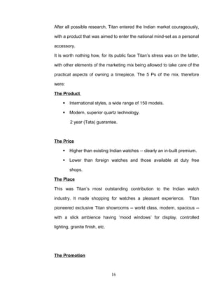 After all possible research, Titan entered the Indian market courageously,

with a product that was aimed to enter the national mind-set as a personal

accessory.

It is worth nothing how, for its public face Titan’s stress was on the latter,

with other elements of the marketing mix being allowed to take care of the

practical aspects of owning a timepiece. The 5 Ps of the mix, therefore

were:

The Product

        International styles, a wide range of 150 models.

        Modern, superior quartz technology.

         2 year (Tata) guarantee.



The Price

        Higher than existing Indian watches -- clearly an in-built premium.

        Lower than foreign watches and those available at duty free

         shops.

The Place

This was Titan’s most outstanding contribution to the Indian watch

industry. It made shopping for watches a pleasant experience.           Titan

pioneered exclusive Titan showrooms -- world class, modern, spacious --

with a slick ambience having ‘mood windows’ for display, controlled

lighting, granite finish, etc.




The Promotion



                                 16
 