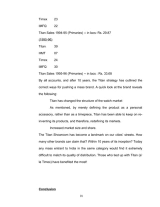 Timex       23

IMFQ        22

Titan Sales 1994-95 (Primaries) -- in lacs: Rs. 29.87

(1995-96)

Titan       39

HMT         07

Timex       24

IMFQ        30

Titan Sales 1995-96 (Primaries) -- in lacs : Rs. 33.68

By all accounts, and after 10 years, the Titan strategy has outlined the

correct ways for pushing a mass brand. A quick look at the brand reveals

the following:

        Titan has changed the structure of the watch market

        As mentioned, by merely defining the product as a personal

accessory, rather than as a timepiece, Titan has been able to keep on re-

inventing its products, and therefore, redefining its markets.

        Increased market size and share.

The Titan Showroom has become a landmark on our cities’ streets. How

many other brands can claim that? Within 10 years of its inception? Today

any mass entrant to India in the same category would find it extremely

difficult to match its quality of distribution. Those who tied up with Titan (a’

la Timex) have benefited the most!




Conclusion

                               18
 